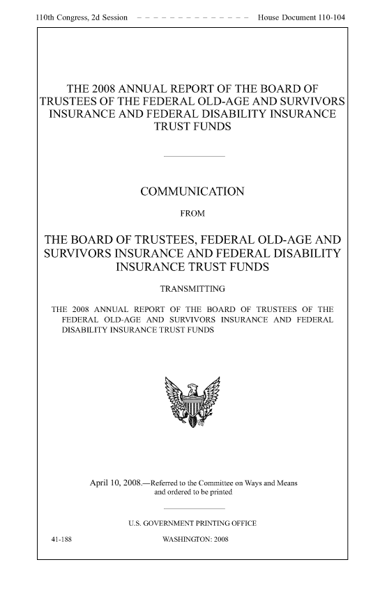 handle is hein.usccsset/usconset49320 and id is 1 raw text is: 
110th Congress, 2d Session


     THE 2008 ANNUAL  REPORT  OF THE BOARD   OF
TRUSTEES  OF THE FEDERAL   OLD-AGE  AND  SURVIVORS
  INSURANCE  AND  FEDERAL  DISABILITY  INSURANCE
                   TRUST  FUNDS






                 COMMUNICATION

                        FROM


 THE BOARD   OF TRUSTEES,  FEDERAL   OLD-AGE  AND
 SURVIVORS   INSURANCE   AND  FEDERAL  DISABILITY
             INSURANCE   TRUST  FUNDS

                    TRANSMITTING

  THE 2008 ANNUAL REPORT OF THE BOARD OF TRUSTEES OF THE
    FEDERAL OLD-AGE AND SURVIVORS INSURANCE AND FEDERAL
    DISABILITY INSURANCE TRUST FUNDS


April 10, 2008.-


-Referred to the Committee on Ways and Means
and ordered to be printed


II.S. GOVERNMENT PRINTING OFFICE


WASHINGTON: 2008


House Document 110-104


41-188


