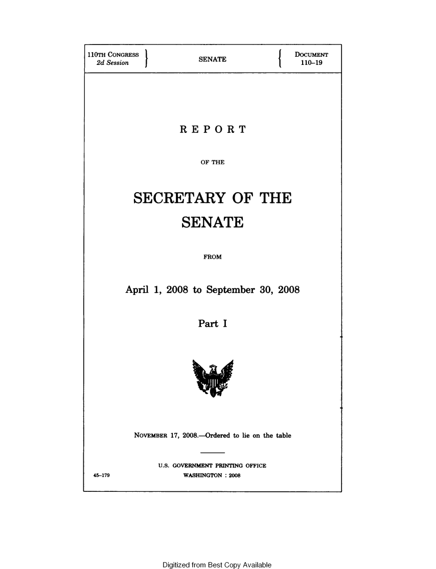 handle is hein.usccsset/usconset49322 and id is 1 raw text is: 





IOTH CONGRESS           S                   DoCUMENT
  2d Session            SENATE                110-19








                    REPORT



                        OF THE




          SECRETARY OF THE


            SENATE



                 FROM



April 1, 2008 to September 30, 2008



                Part I


45-179


NOVEMBER 17, 2008.-Ordered to lie on the table



     U.S. GOVERNMENT PRINTING OFFICE
           WASHINGTON : 2008


Digitized from Best Copy Available


