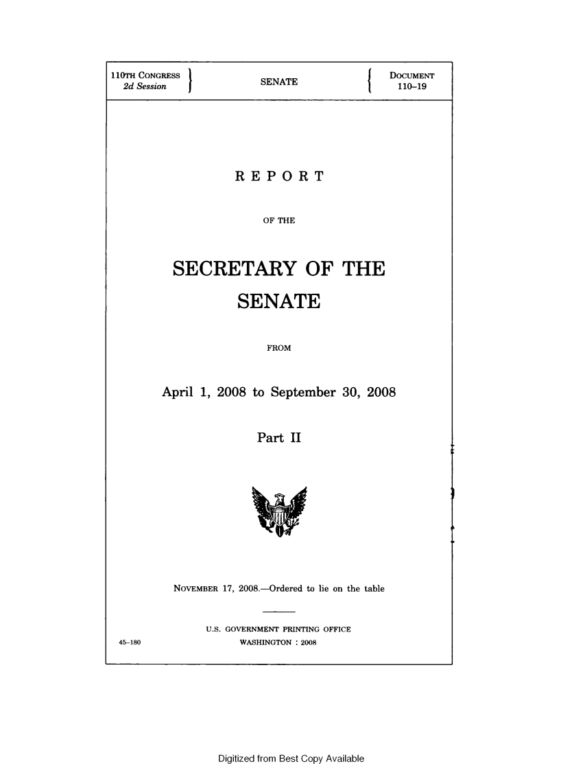 handle is hein.usccsset/usconset49323 and id is 1 raw text is: 





110TH CONGRESS          SNT                 DOCUMENT
  2d Session            SENATE-19







                    REPORT



                        OF THE




          SECRETARY OF THE


            SENATE



                 FROM



April 1, 2008 to September   30, 2008



               Part II


45-180


NOVEMBER 17, 2008.-Ordered to lie on the table


     U.S. GOVERNMENT PRINTING OFFICE
          WASHINGTON : 2008


Digitized from Best Copy Available


I


