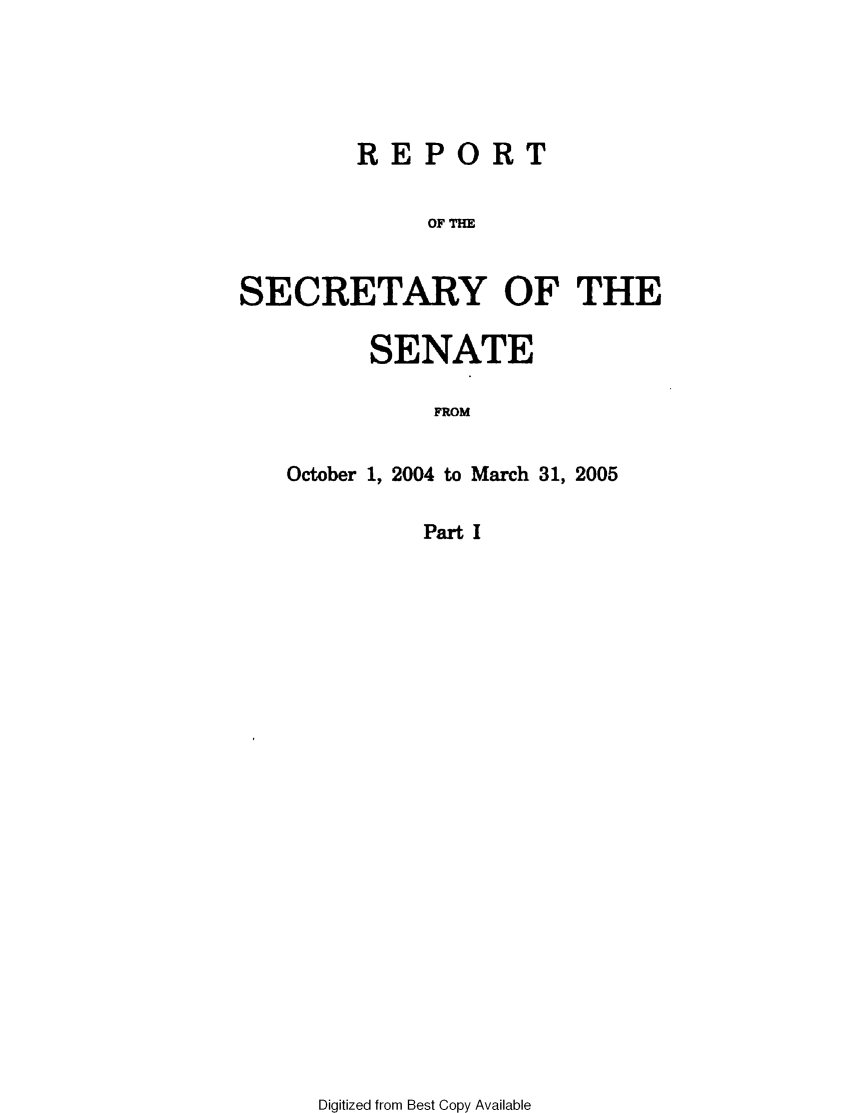 handle is hein.usccsset/usconset49324 and id is 1 raw text is: 





       REPORT


           OF THE


SECRETARY OF THE


     SENATE

         FROM


October 1, 2004 to March 31, 2005

        Part I


Digitized from Best Copy Available


