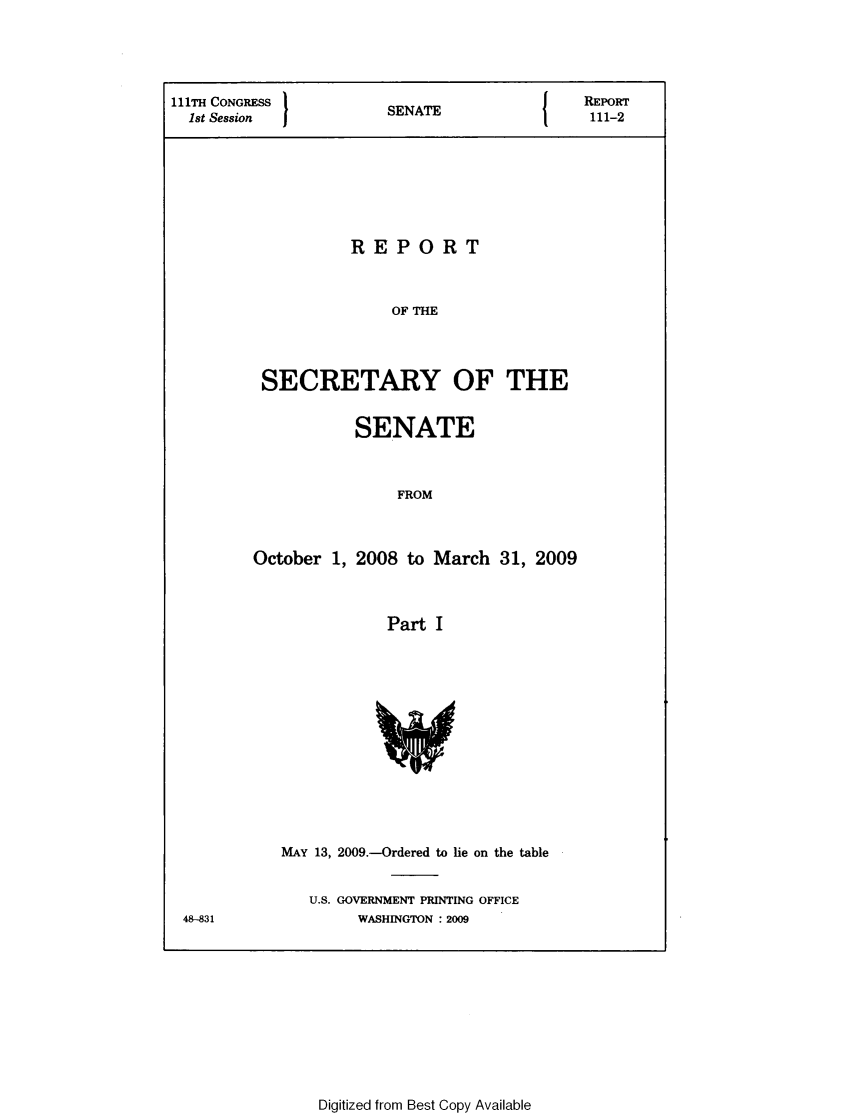 handle is hein.usccsset/usconset49326 and id is 1 raw text is: 





111TH CONGRESS         SNT                   REPORT
  1st Session                                111-2








                   REPORT



                        OF THE




          SECRETARY OF THE


           SENATE



                FROM



October  1, 2008 to March  31, 2009



              Part  I


MAY 13, 2009.-Ordered to lie on the table


   U.S. GOVERNMENT PRINTING OFFICE
        WASHINGTON : 2009


48-831


Digitized from Best Copy Available


