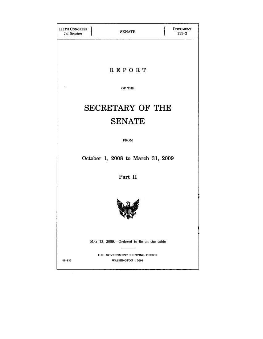 handle is hein.usccsset/usconset49327 and id is 1 raw text is: 



111TH CONGRESS 1                       {  DOCUMENT
  1st Session          SENATE               111-2





                   REPORT


                       OF THE


         SECRETARY OF THE


           SENATE


               FROM


October 1, 2008 to March 31, 2009


              Part II


MAY 13, 2009.-Ordered to lie on the table

   U.S. GOVERNMENT PRINTING OFFICE
        WASHINGTON : 2009


48-832


