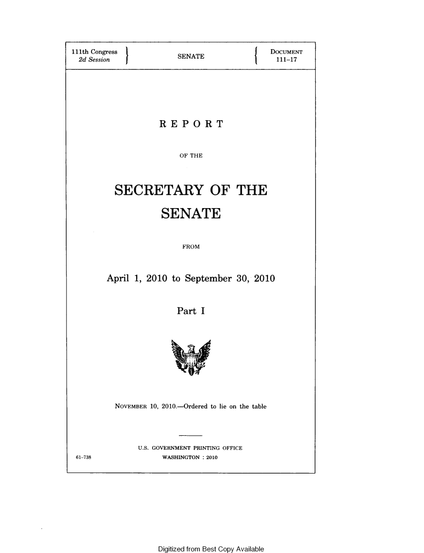 handle is hein.usccsset/usconset49330 and id is 1 raw text is: 





111th Congress       SENATE             DOCUMENT
2d Session           S  A111-17








                  REPORT



                      OF THE




         SECRETARY OF THE


           SENATE



               FROM



April 1, 2010 to September 30, 2010



              Part I


61-738


NOVEMBER 10, 2010.-Ordered to lie on the table




     U.S. GOVERNMENT PRINTING OFFICE
          WASHINGTON : 2010


Digitized from Best Copy Available


