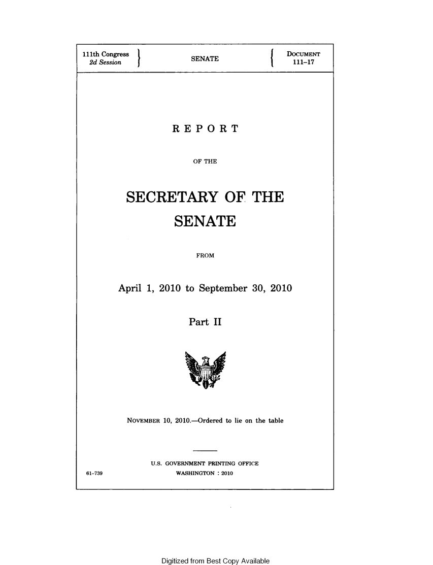 handle is hein.usccsset/usconset49331 and id is 1 raw text is: 





111th Congress          SENATE              DOCUMENT
2d Session                                    111-17








                   REPORT



                        OF THE




          SECRETARY OF THE


            SENATE



                 FROM



April 1, 2010 to September 30, 2010



               Part II


61-739


NOVEMBER 10, 2010.-Ordered to lie on the table





     U.S. GOVERNMENT PRINTING OFFICE
           WASHINGTON . 2010


Digitized from Best Copy Available


