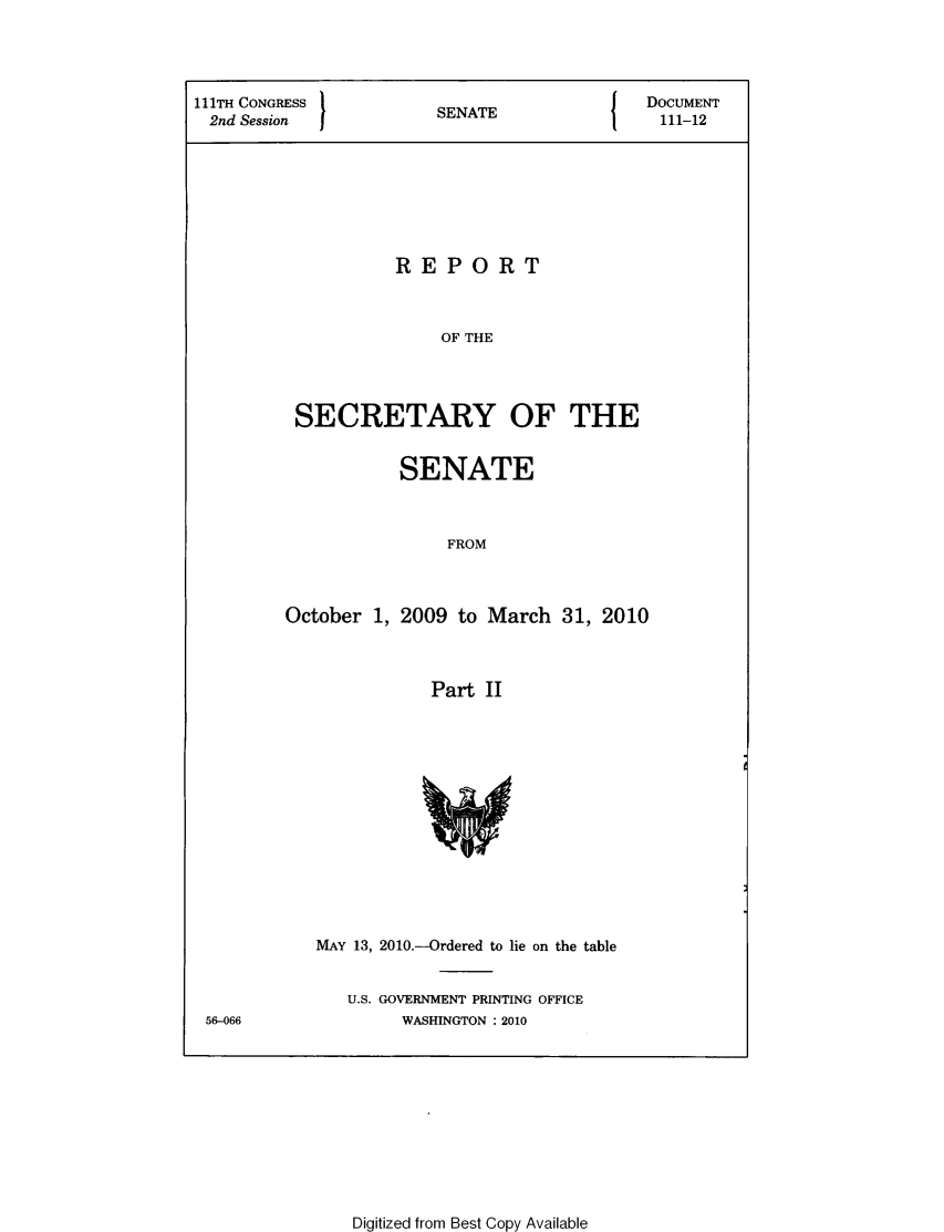 handle is hein.usccsset/usconset49335 and id is 1 raw text is: 




111TH CONGRESS 1                         {   DOCUMENT
2nd Session             SENATE                111-12








                    REPORT



                        OF THE




          SECRETARY OF THE


           SENATE



                FROM



October 1, 2009 to March 31, 2010



              Part II


MAY 13, 2010.-Ordered to lie on the table


   U.S. GOVERNMENT PRINTING OFFICE
        WASHINGTON :2010


56-066


Digitized from Best Copy Available


