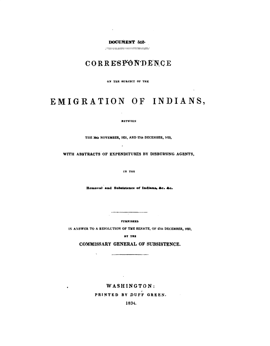 handle is hein.usccsset/usconset49352 and id is 1 raw text is: 








                    DOCUMENT 512.




            C 0 R R E'S P:0 NDENC E



                   ON THE SUBJECT OF THE




EMIGRATION OF INDIANS,



                        BETWEEN



            TIE 30th NOVEMBER, 1831, AND 27ih DECEMBER, I33,



    WITH ABSTRACTS OF EXPENDITURES BY DISBURSING AGENTS,



                         IN THE



            Removal and Subsistence of Indlans, &c. &c.


                  FURNISHID

IN ANSWER TO A RESOLUTION OF THE SENATE, OF 27th DECEMBER, I3,

                   BY THE

    COMMISSARY GENERAL OF SUBSISTENCE.









             WASHINGTON:

         PRINTED BY DUFF GREEN.

                    1834.


