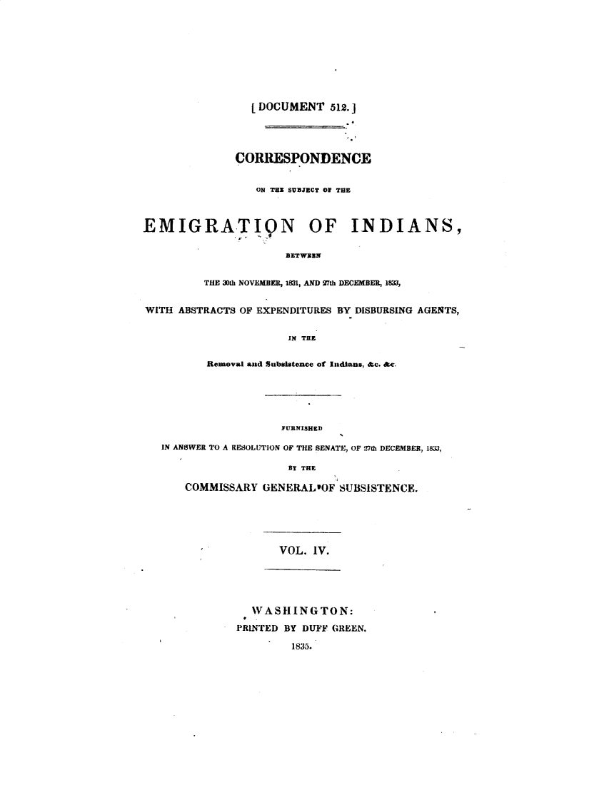 handle is hein.usccsset/usconset49353 and id is 1 raw text is: 










  [ DOCUMENT 512. ]





CORRESPONDENCE


   ON THE SUVBICT OF THE


EMIGRATION OF INDIANS,


                      BETWXEN


         THE 30th NOVEMBER, 1831, AND 27th DECEMBER, 1833,


WITH ABSTRACTS OF EXPENDITURES BY DISBURSING AGENTS,


                      IN THE


          Removal aad Subsistence of Indians, & . &c.


                  FURNISHED

IN ANSWER TO A RESOLUTION OF THE SENATE, OF 27th DECEMBER, 183,

                    BY THE

    COMMISSARY GENERALIOF SUBSISTENCE.






                  VOL. IV.






              WASHINGTON:

            PRINTED BY DUFF GREEN.

                    1835.


