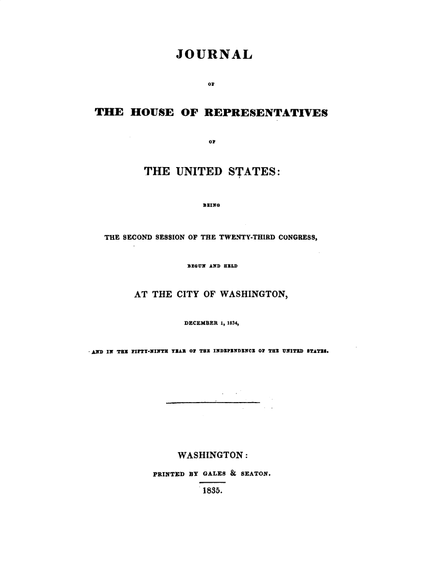 handle is hein.usccsset/usconset49358 and id is 1 raw text is: 





               JOURNAL


                     or


THE HOUSE OF REPRESENTATIVES


                     or



         THE UNITED STATES:



                    BEING


  THE SECOND SESSION OF THE TWENTY-THIRD CONGRESS,


                  BEGUN AND HELD


        AT THE CITY OF WASHINGTON,


                 DECEMBER 1, 1834,


AND IN THE FIFTY-NINTH YAR OF THE INDEPBNDINCZ OF THE UNITED BTATJI.


     WASHINGTON:

PRINTED BY GALES & SEATON.
         1835.


