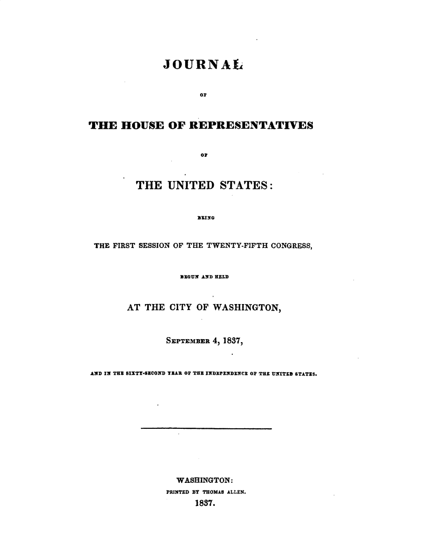 handle is hein.usccsset/usconset49363 and id is 1 raw text is: 






              JOURNAL


                     or



THE HOUSE OF REPRESENTATIVES


                     OF



         THE UNITED STATES:


                     B3ING


 THE FIRST SESSION OF THE TWENTY-FIFTH CONGRESS,


                 BEGUN AND HELD



       AT THE CITY OF WASHINGTON,



               SEPTEMBER 4, 1837,



AND IN THE SIXTY-SECOND TEAR OF THE INDEPZNDENCE OF THE UNITED STATES.


  WASHINGTON:
PRINTED BY THOMAS ALLEN.
      1837.


