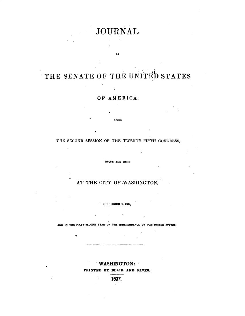 handle is hein.usccsset/usconset49364 and id is 1 raw text is: 





JOURNAL



       air


THE SENATE OF


THE uNITIb STATES


              OF AMERICA:




                    BEINO



THE SECOND SESSION OF THE TWENTY-FIFTH CONGRESS,


                 BEGUN AND HlELD




       AT THE CITY. OF -WASIIINGTON,




                DECEMIIER 4, I31,



AND IN TUC FIXTY-SECOND YEAR OP THE INDEPENDENCE OF THE UNITED ITAI'E.








              WASHINGTON:
         PRINTED BY BLAIR AND RIVES.

                   1837.


