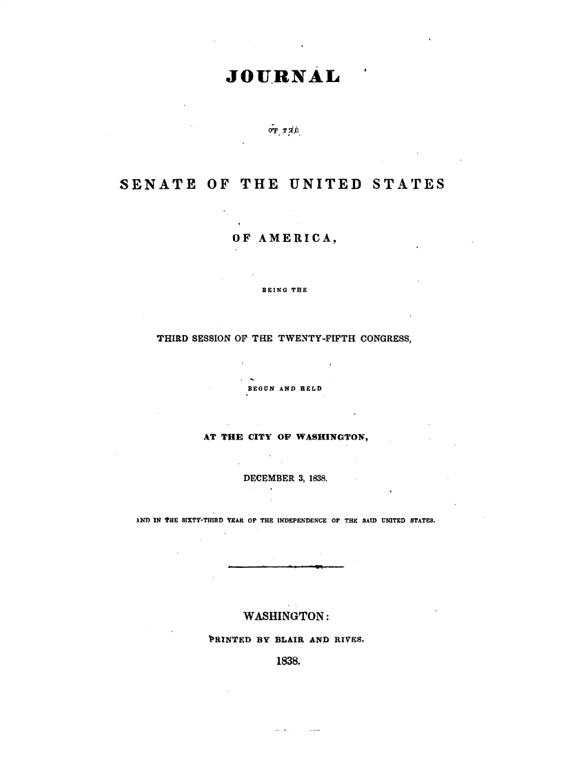 handle is hein.usccsset/usconset49366 and id is 1 raw text is: 





JOURNAL


SENATE OF THE UNITED


STATES


              OF AMERICA,



                  BEING THE



   THIRD SESSION OF THE TWENTY-FIFTH CONGRESS,



                BEGUN AND HELD



          AT THE CITY OF WASHINGTON,


                DECEMBER 3, 1838.


A1D IN THE SIXTY-THIRD YEAR OP THE INDEPENDENCE OF THE SAID UNITED STATES.








                WASHINGTON:

           'RNTED BY BLAIR AND RIVES.


1838.


