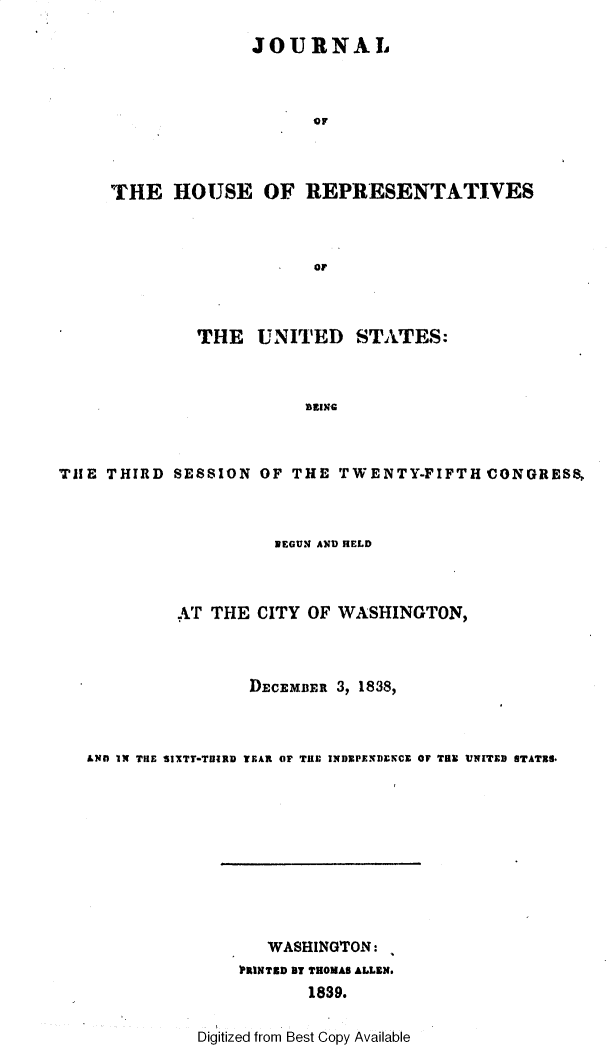 handle is hein.usccsset/usconset49367 and id is 1 raw text is: 

              JOURNAL



                    OF



THE HOUSE OF REPRESENTATIVES



                     OF


              THE UNITED STA.TES:



                         HEINC


TIIE THIRD SESSION OF THE TWENTY-FIFTH CONGRESS.


                   BEGUN AND HELD



         AT THE CITY OF WASHINGTON,



                D.ECEMBER 3, 1838,



LNOM IN THE SIXTY-TUIRD TEAR OF THE INDXPENDENCE OF TOR UNITED STATES.


   WASHINGTON:
PRINTED BY THOMAS ALLEN.
       1839.


Digitized from Best Copy Available



