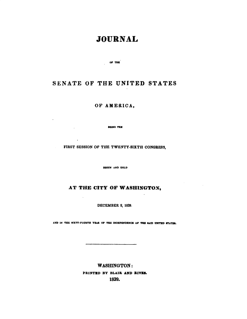 handle is hein.usccsset/usconset49371 and id is 1 raw text is: 







                JOURNAL




                     or TUm




SENATE OF THE UNITED STATES


           OF AMERICA,




                BEINO TEE




FIRST SESSION OF THE TWEXTY-SIXTH CONGRESS,


                  BEGUN AND Ur.FL




      AT THE CITY OF WASHINGTON,



                DECEMBER 2, 1839.



AIND IN THE SIXTY-FOURTH YEAR 0P THE INDEPENDENCE OF TH SAM UNTED N'ATZUL









                WASHINGTON:
           PRINTED BY BLAIR AND RIVED.
                     1839.


