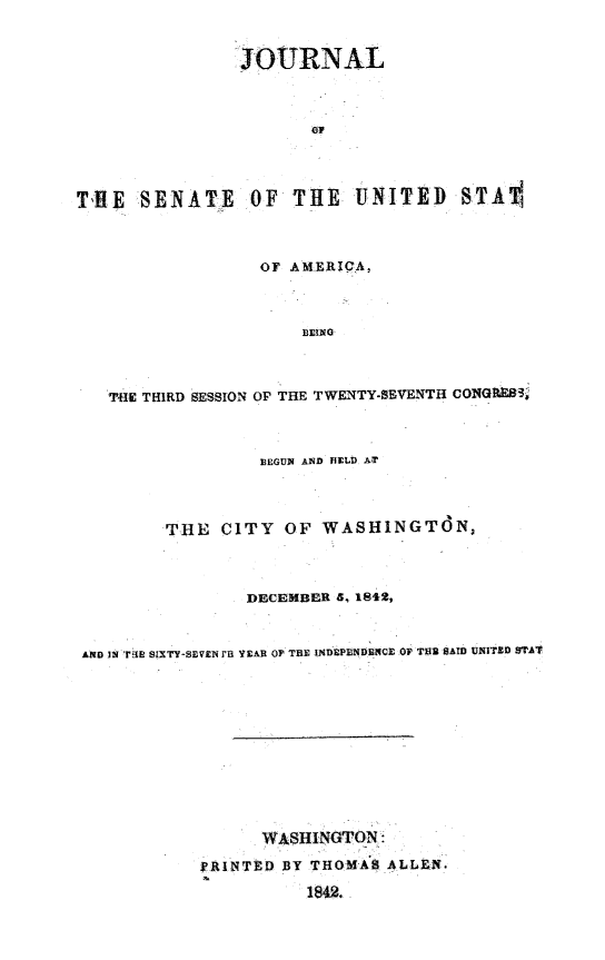 handle is hein.usccsset/usconset49380 and id is 1 raw text is: 


                5OURNAL







TilE  SENATE     OF  THE   UNITED STA



                  01' AMERIQA,



                      DEING



   TiE THIRD SESSION OF THE TWENTY-SEVENTH CONGE83



                  BEGUN AND HELD. AT



         THE  CITY  OF  WASHINGTON,



                 DECEMBER 6, 1842,


AIlo u ri'E  slxTY-SEVEN ra YEAS OF THE INDEPIINDECE 0 THU SAID UNITED STAY










                  WASHINGTON:
            PRINTED BY THOMAS ALL:N.
                      18@.


