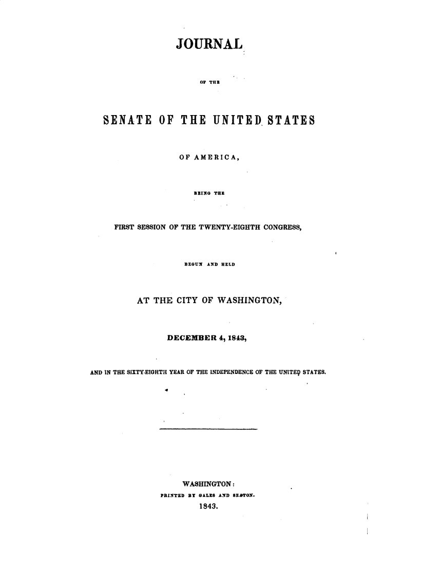 handle is hein.usccsset/usconset49383 and id is 1 raw text is: 




               JOURNAL



                    OF THE




SENATE OF THE UNITED, STATES


             OF AMERICA,



                BlRIG THE



FIRST SESSION OF THE TWENTY-EIGHTH CONGRESS,


                   BEGUN AND HELD




          AT THE CITY OF WASHINGTON,



                DECEMBER 49 18439



AND IN THE SIXTY-EIGHTH YEAR OF THE INDEPENDENCE OF THE UNITE9 STATES.


    WASHINGTON:
PRINTED BT GALES AND BEATON.
        1843.


