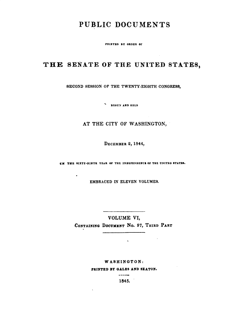 handle is hein.usccsset/usconset49389 and id is 1 raw text is: 



            PUBLIC DOCUMENTS



                    PRINTED BT ORDER OF




THE SENATE OF THE UNITED STATES,



        SECOND SESSION OF THE TWENTY-EIGHTH CONGRESS,



                      BEGUN AND HELD



             AT THE CITY OF WASHINGTON,



                    DECEMBER 2, 1844,



      IN TKE SIXTT-NINTR YEAR OF THE INDEPENDENCE OF THE UNITED STATES.



               EMBRACED IN ELEVEN VOLUMES.







                     VOLUME VI,
          CONTAINING DOCUMzNT No. 97, THIRD PART







                    WASHINGTON:
                PRINTED BY GALES AND SEATON.

                         1845.



