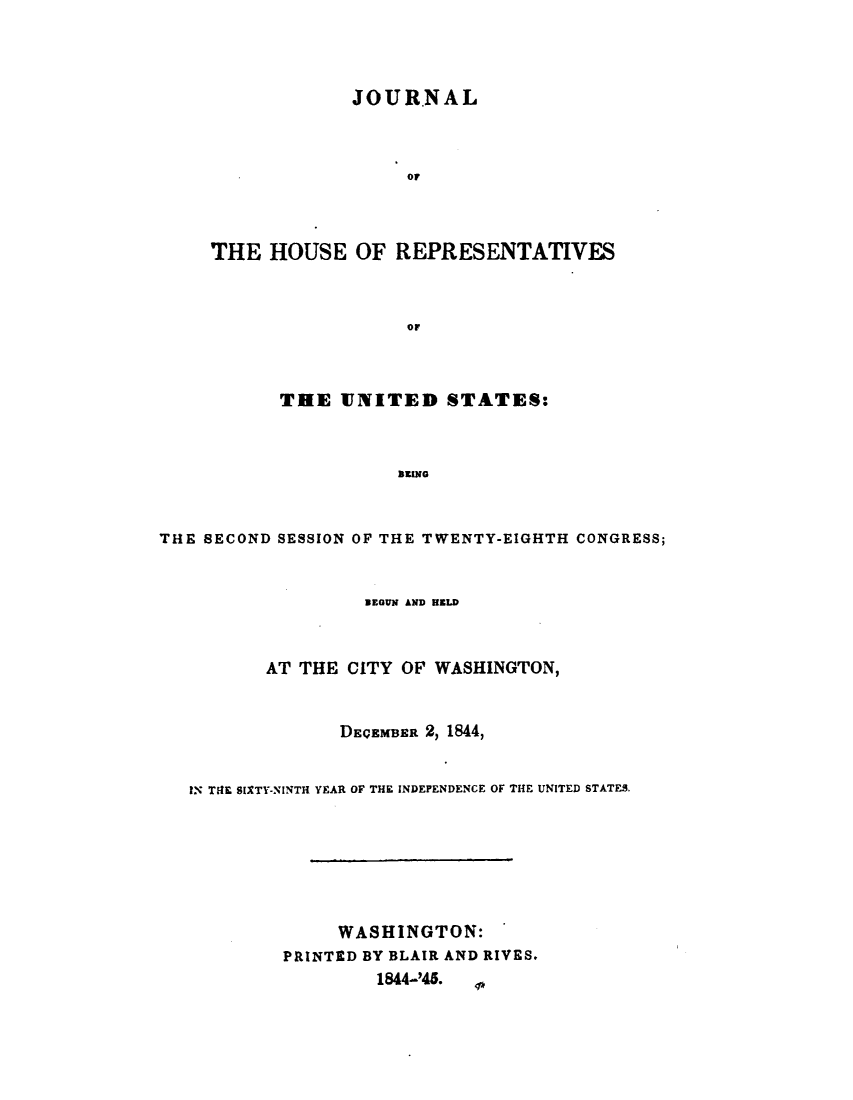handle is hein.usccsset/usconset49392 and id is 1 raw text is: 




             JOURNAL



                  or



THE  HOUSE   OF  REPRESENTATIVES



                  oF


           THE 1JNITED STATES:



                      amore



THE SECOND SESSION OF THE TWENTY-EIGHTH CONGRESS;


                BEGUN AND HELD



       AT THE  CITY OF WASHINGTON,


              DECEMBER 2, 1844,


IN THE SIXTY-NINTH YEAR OF THE INDEPENDENCE OF THE UNITED STATES.







              WASHINGTON:
         PRINTED BY BLAIR AND RIVES.
                 1844-'45. _



