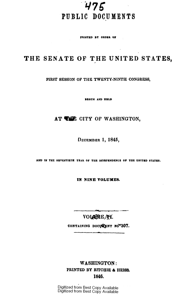 handle is hein.usccsset/usconset49394 and id is 1 raw text is: 
                       q7C
              PUBLIC DOCUMENTS


                     PRINTED BY ORDER OF



THE SENATE OF THE UNITED STATES,



        FIRST SESSION OF THE TWENTY-NINTH CONGRESS,



                       BEGUN AN ILD



           AT  YW CITY OF WASHINGTON,



                    DECEMBER 1, 1845,



     AND IN THE SETENTIETH YEAR OF THE INDEPENDENCE OF THE UNITED STATES.



                    IN NINE VOLUMES.






                      VO  IARE,  .
                CONTAINING DOCI}ftNT Nod307.






                     WASHINGTON:
                PRINTED BY RITCHIE & HEISS.
                          1846.

             Digitized from Best Copy Available
             Digitized from Best Copy Available


