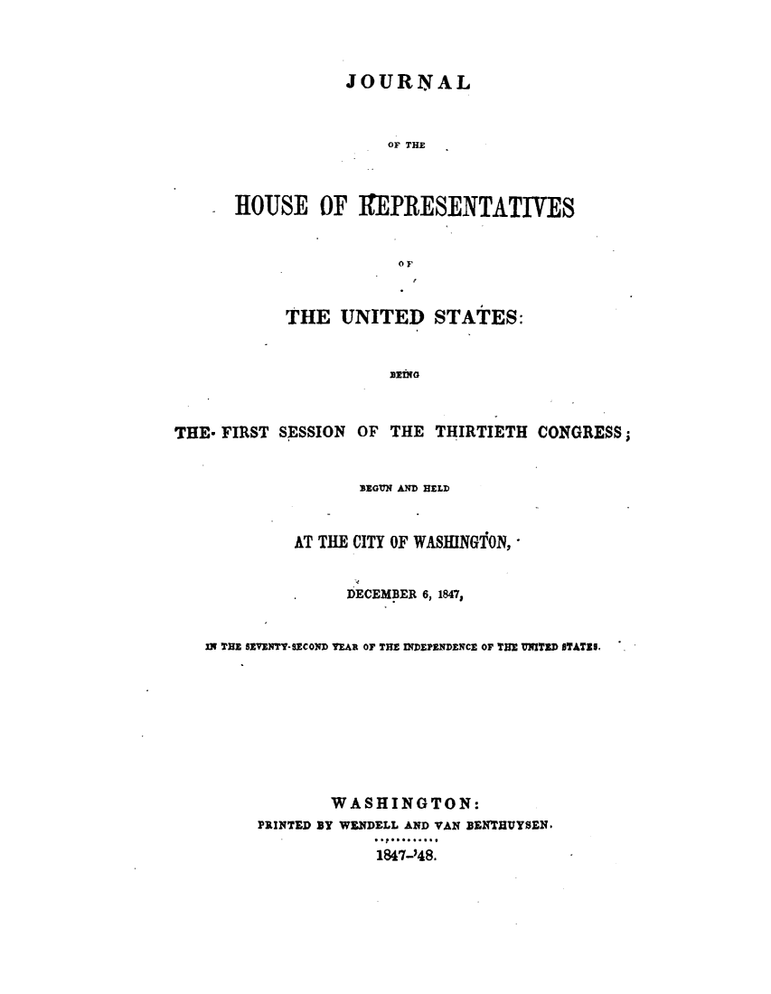 handle is hein.usccsset/usconset49401 and id is 1 raw text is: 



            JOURNAL


                OF THE



HOUSE OF REPRESENTATIVES


                 O F


            THE  UNITED STATES:





THE- FIRST SESSION OF  THE THIRTIETH  CONGRESS;


                   BEGUN AND HELD


             AT THE CITY OF WASINGTON,


                  DECEMBER 6,1847,


   IN THE SEVENTY-SECOND YEAR OF THE INDEPENDENCE OF THE UNITED STATES.








                WASHINGTON:
         PRINTED BY WENDELL AND VAN BENTHIUYSEN.

                     1847-'48.


