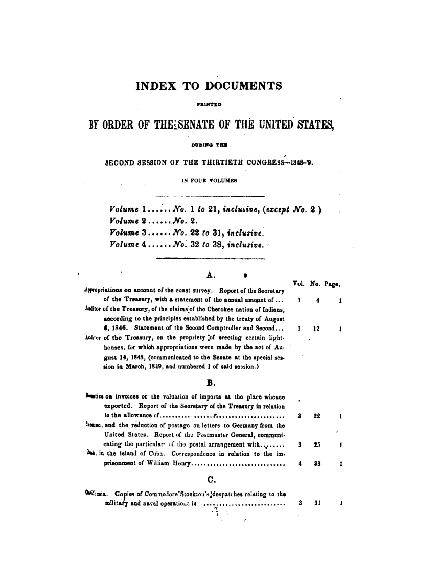 handle is hein.usccsset/usconset49407 and id is 1 raw text is: 










              INDEX TO DOCUMENTS

                                PRINTED


BY  ORDER OF THE SENATE OF THE UNITED STATES,

                              DURING  THS

     SECOND   SESSION   OF  THE   THIRTIETH CONGRESS-1848-'9.

                            [N FOUR VOLUMES.



      Volume 1...... No. 1 to 21, inclusive, (except No. 2)
      Volume 2 ...... No. 2.
      Volume 3...... No. 29 to 31, inclusive.
      Volume 4 ......No. 32 to 38, inclusive.


                                    A.

Appropriations on account of the coast survey. Report of the Secretary
      of the Treasury, with a statement of the annual amo1nt of...
Aslitor of the Treasury, of the claims'of the Cherokee nation of Indians,
      secording to the principles established by the treaty of August
      4, 1846. Statement of the Second Comptroller and Second...
Ardtor of the Treasury, on the propriety :of erecting certain light.
      houses, for which appropriations were made by the act of Au.
      gust 14, 1848, (communicated to the Senate at the special ses-
      sion in March, 1849, and numbered I of said session.)

                                    1B.
Ieeties on invoices or the valuation of imports at the place whence
      exported. Report of the Secretary of the Treasury in relation
      to the allowance of................*.......................
!esuen, and the reduction of postago on letters to Germany from the
      United States. Report of the -Postmaster General, communi-
      cating the particulars of the postal arrangement with........
 h  in the island of Cuba. Correspondence in relation to the im.
      prisonment of William Henry............................

                                     C.

Ovi'brai. Co ies of Comnaoloro'Stocktno'.jdespatches relating to the
      military and naval operatios in . .......,...n........


Vol. No. Page.

  I    4      1


  1   12      1


3    22



3    23


I


4    33     1


3    31     1


