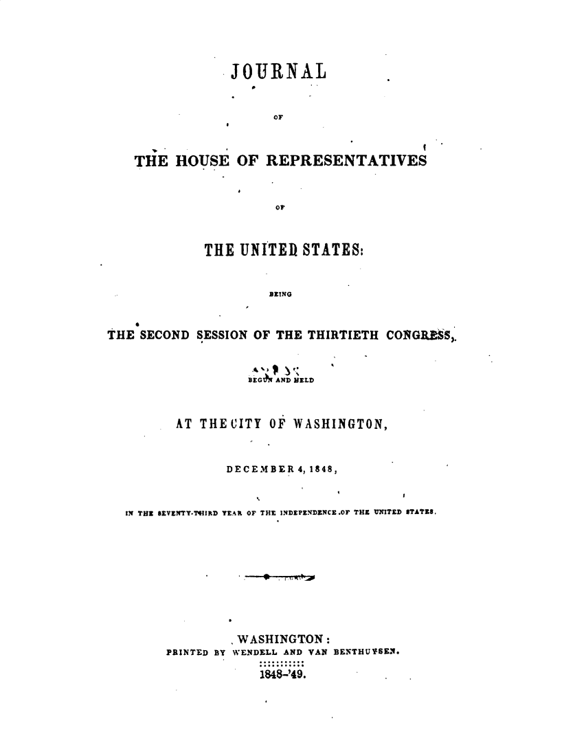 handle is hein.usccsset/usconset49409 and id is 1 raw text is: 




JOURNAL


      OF


THE   HOUSE   OF


REPRESENTATIVES


Or


             THE  UNITED  STATES:


                      BEING


THE SECOND  SESSION OF THE THIRTIETH CONGRMS,.


                   EG AND MELD


         AT THE CITY  OF WASHINGTON,


                DECEMBER 4, 1848,


  IN THZ SEVENTY-'HIRD YEAR OF THE INDEPENDENCE.0W THE UNITED STATES,









                 . WASHINGTON:
        PRINTED BY WENDELL AND VAN BENTHUYSEN.

                    1848-'49.


