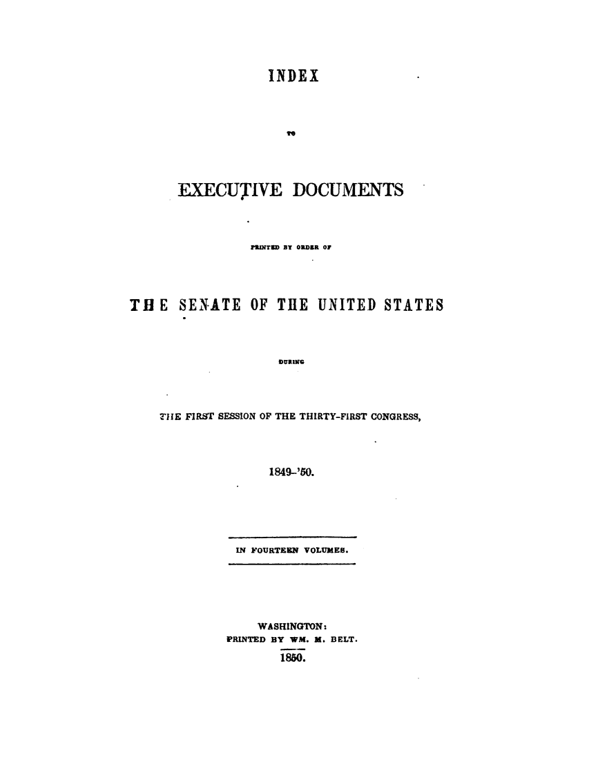 handle is hein.usccsset/usconset49411 and id is 1 raw text is: 






                   INDEX










       EXECUTIVE DOCUMENTS




                PIJNTED BT ORDER OF





TH  E  SENATE   OF  THE   UNITED   STATES




                    vDUnN




    THE FIRST SESSION OF THE THIRTY-FIRST CONGRESS,




                   1849-'50.


IN FOURTEEN VOLUMES.


    WASHINGTON:
PRINTED BY WM. M. BELT.

       1850.


