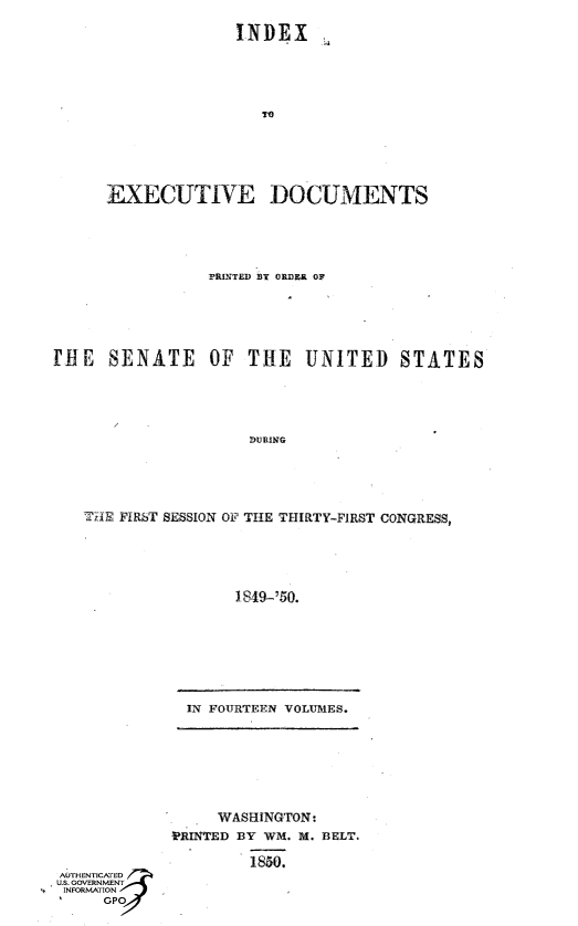 handle is hein.usccsset/usconset49414 and id is 1 raw text is: 
             INDEX










EXECUTIVE DOCUMENTS


               TRINTED BY ORDR OF





iE   SENATE OF THE UNITED STATES




                   DURING




   THE FIRST SESSION OF THE THIRTY-FIRST CONGRESS,




                  1849-'50.


IN FOURTEEN VOLUMES.


     WASHINGTON:
PRINTED BY WM. M. BELT.

        1850.


SNOMTIO


