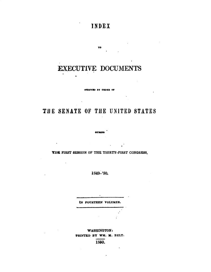 handle is hein.usccsset/usconset49416 and id is 1 raw text is: 





INDEX




  TO


EXECUTIVE


DOCUMENTS


                TKINTMD BY ORDER Of





TIE   SENATE OF THE UNITED STATES




                    45uMNQ




   THE FIRST SESSION OF THE THIRTY-FIRST CONGRESS,




                  1849-'50.


tN FOURTEEN VOLUMES.


    WASHINGTON:
PRINTED BY WM. M. BELT.

        1850.


