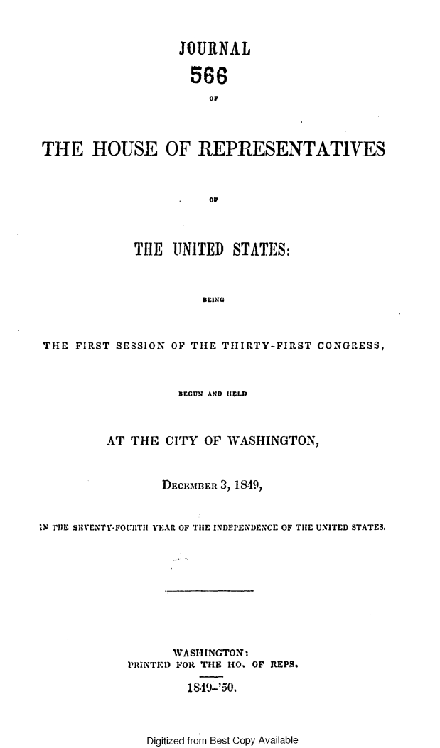 handle is hein.usccsset/usconset49419 and id is 1 raw text is: 


                   JOURNAL

                     568





                        or
THE HOUSE OF REPRESENTATIVES



                     0IO


             THE  UNITED   STATES:



                      BEIXG



THE  FIRST SESSION OF THE THIRTY-FIRST CONGRESS,


                    BEGUN AND HEFLD



         AT  THE  CITY OF WASHINGTON,



                 DECEMBER 3, 1849,



1N THE SEVENTY-FOUTIIJ YEAR OF THE INDEPENDENCE OF THE UNITED STATES.










                   WASHINGTON:
            PRINTED FOR THE HO. OF REPS.

                     1849-'50.


Digitized from Best Copy Available


