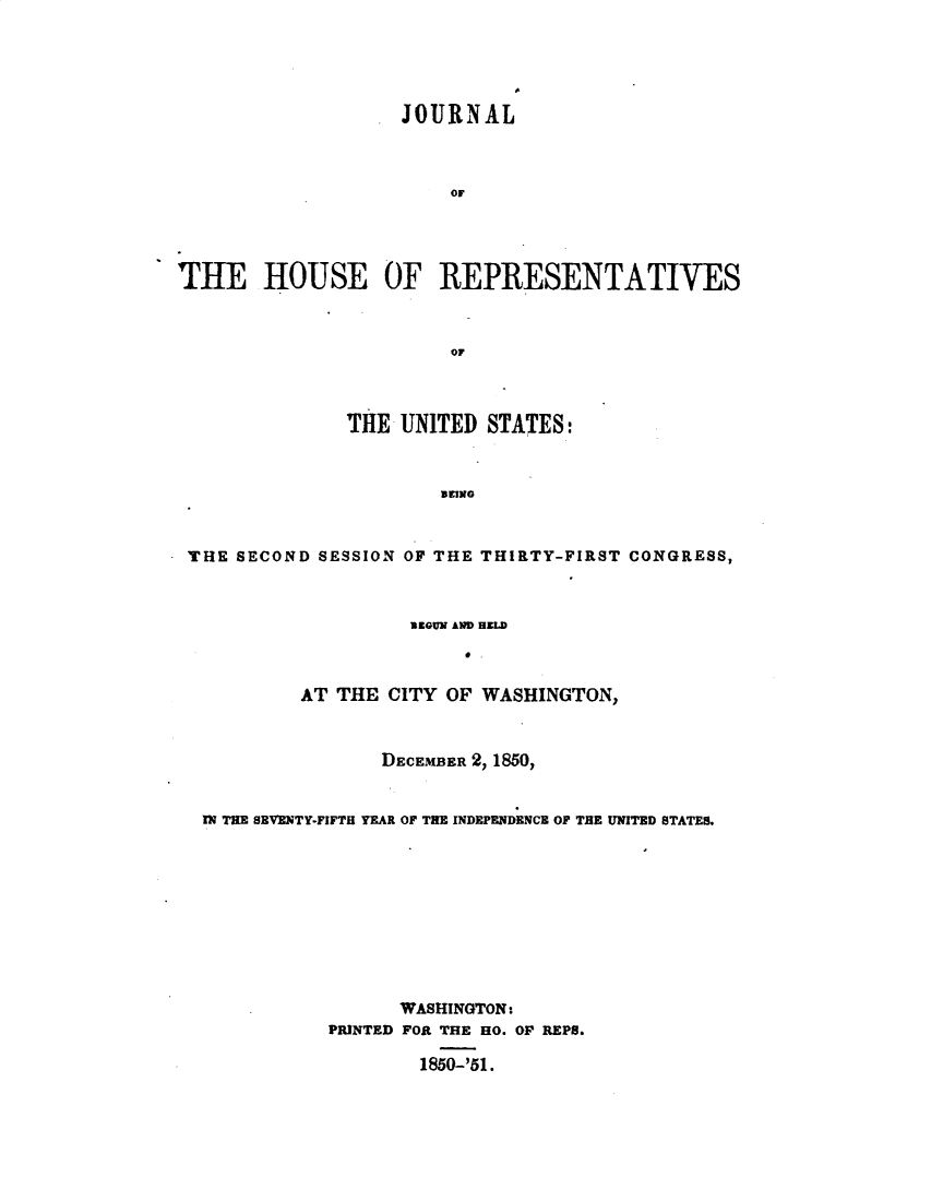 handle is hein.usccsset/usconset49428 and id is 1 raw text is: 





                   JOURNAL



                       OF




THE HOUSE OF REPRESENTATIVES



                       OF



               THE UNITED  STATES:


                       EEING


 THE SECOND SESSION OF THE THIRTY-FIRST CONGRESS,


                  BEGUN AND HELD
                       e .

        AT  THE CITY OF WASHINGTON,


               DECEMBER 2, 1850,


TN THE SEVENTY-FIFTH YEAR OF THE INDEPENDENCE OF THE UNITED STATES.










                 WASHINGTON:
           PRINTED FOR THE HO. OF REPS.

                   1850-'51.



