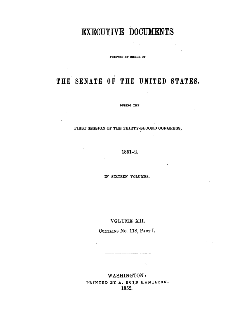 handle is hein.usccsset/usconset49432 and id is 1 raw text is: 




        EXECUTIVE DOCUMENTS



                 PRINTED BY ORDER OF




THE   SENATE OF THE UNITED STATES,



                    DURING THE



      FIRST SESSION OF THE THIRTY-SECOND CONGRESS,



                    1851-2.


      IN SIXTEEN VOLUMES.







        VOLUME XII.

    CONTAINs No. 118, PART I.







       WASHINGTON:
PRINTED BY A. BOYD HAMILTON.
           1852.


