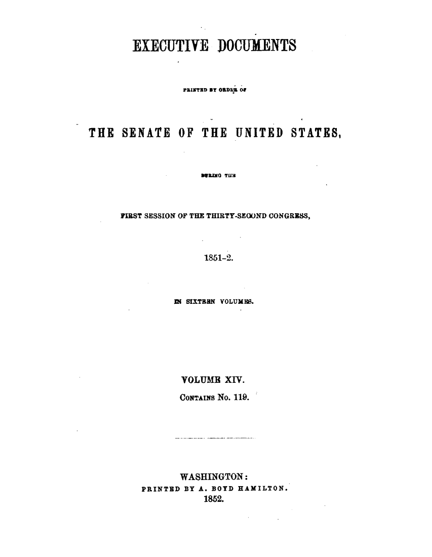 handle is hein.usccsset/usconset49433 and id is 1 raw text is: 



        EXEGUTIVE IDOCUMENTS



                PRIND By OR1DE Of




THE   SENATE   OF  THE   UNITED STATES,



                   FWREN THE



     FIRST SESSION~ OF THE THIRTY-SEOUND CONGRESS,



                    1851-2.


IN SIXTERN VOLUMES.







VOLUME   XIV.

CONTAINs No. 119.


       WASHINGTON:
PRINTED BY A. BOYD HAMILTON.
           1852.


