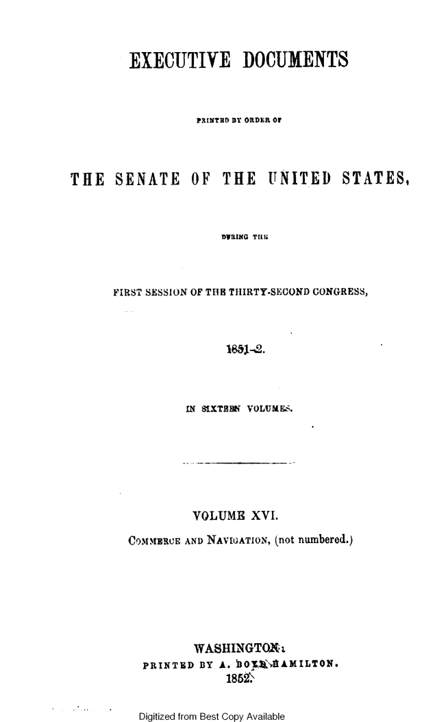 handle is hein.usccsset/usconset49434 and id is 1 raw text is: 



        EXECUTIVE DOCUMENTS



                  PRINTED BY ORDER OF




THE   SENATE OF THE UNITED STATES,



                     DWLING Tim



      FIRST SESSION OF THB THIRTY-SECOND GONGRESS,


IN StXTHON VOLUME&s


         VOLUME  XVI.

COMMERCE AND NAVIGATION, (not numbered.)








         WASHINGTOXt
  PRINTED BY A. h07K-4llAMILTON.
              185!t


Digitized from Best Copy Available


