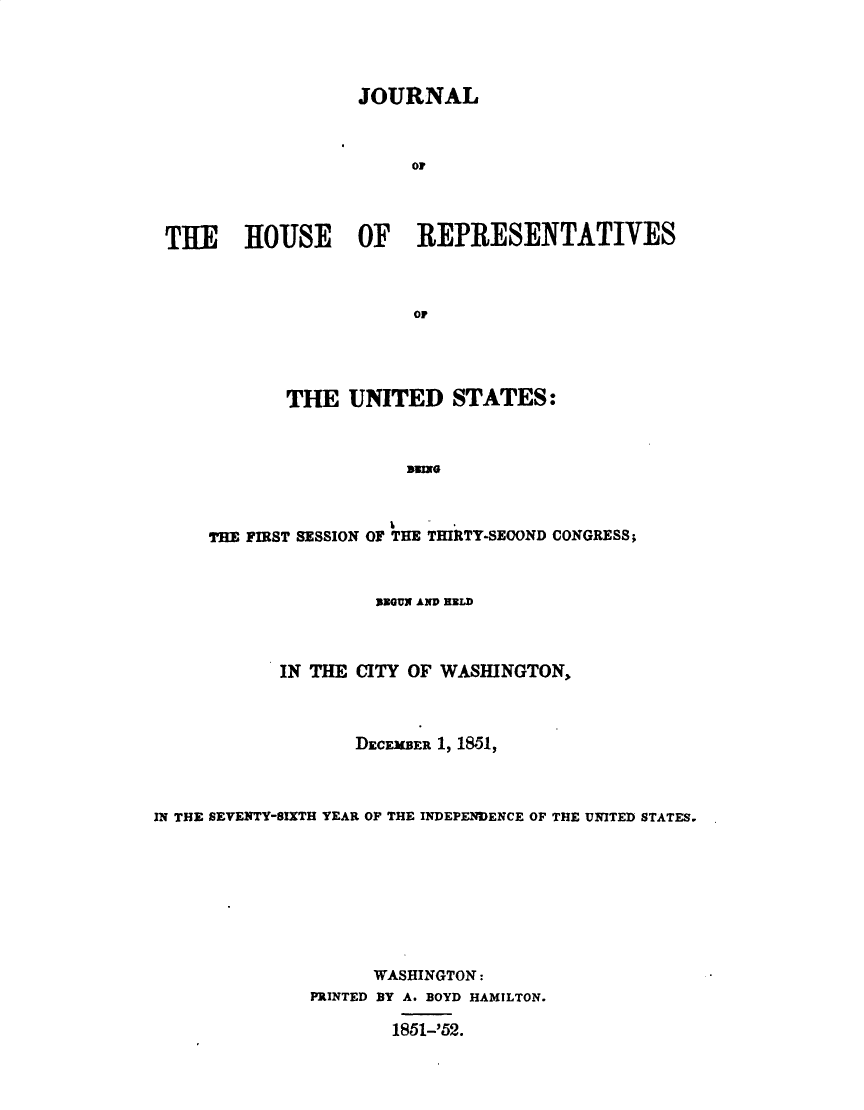 handle is hein.usccsset/usconset49435 and id is 1 raw text is: 




                  JOURNAL



                       or




THlE   HIOUSE OF REPRESENTATIVES



                       or


       THE   UNITED STATES:



                   aUNG



THE FIRST SESSION OF THE THIRTY-SECOND CONGRESS;


                     REGUN AND RELD



            IN THE CITY OF WASHINGTON,



                   DECEMBER 1, 1851,



IN THE SEVENTY-SIXTH YEAR OF THE INDEPENDENCE OF THE UNITED STATES.








                     WASHINGTON:
               PRINTED BY A. BOYD HAMILTON.

                       1851-'52.


