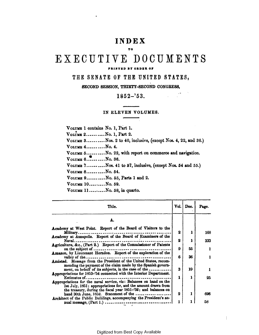 handle is hein.usccsset/usconset49438 and id is 1 raw text is: 







                             INDEX
                                  T o

  EXECUTIVE DOCUMENTS
                         PRINTED  BY ORDER  OF

         THE SENATE OF THE UNITED STATES,

              SECOND  SESSION, THIRTY-SECOND CONGRESS,

                             1852-'53.


                       IN  ELEVEN VOLUMES.


       VOLUME 1 contains No. 1, Part 1.
       VoLUME 2......... No. 1, Part 2.
       VOLUME 3..........Noe. 2 to 40, inclusive, (except Nos. 4, 22, and 36.)
       VOLUME 4..........No. 4.
       VOLUME5  ........No. 22, with report on commerce and navigation.
       VOLUME  6..........No. 36.
       VOLUME  7..........Nos. 41 to 57, inclusive, (except Nos. 54 and 55.)
       VOLUME 8..........No. 54.
       VOLUME  9..........No. 55, Parts 1 and 2.
       VOLUME  10.........No. 59.
       VOLUME  11.........No. 58, in quarto.


                         Title.                        Vol. Doe.  Page.


                         A.

Academy at West Point. Report of the Board of Visitors to the
      Military.........   .............................2       1     168
Academy at Annapolis. Report of the Board of Examiners of the
      Naval............................................2       1
Agriculture, &c., (Part 2.) Report of the Commissioner of Patents
      on the subject of ......................................... 9   55
Amazon, by Lieutenant Herndon. Report of the exploration of the
      valley of the.........................................     6    36
Amistad. Message from the President of the United States, recom-
      mending the payment of the claim made by the Spanish govern-
      ment, on behalf of its subjects, in the case of the .............3  19
Appropriations for 1853-'54 connected with the Interior Department.
      Estimates of....................................... 1    1      25
Appropriations for the naval service, viz: Balances on hand on the
      1st July, 1851; appropriations for, and the amount drawn from
      the treasury, during the fiscal year 1851-'52; and balances on
      hand 30th June, J852. Statement of the ................... 2     1
Architect of the Public Buildings, accompanying the President's an-
      nual message, (Part 1.) ................................ 1      1      58


Digitized from Best Copy Available


