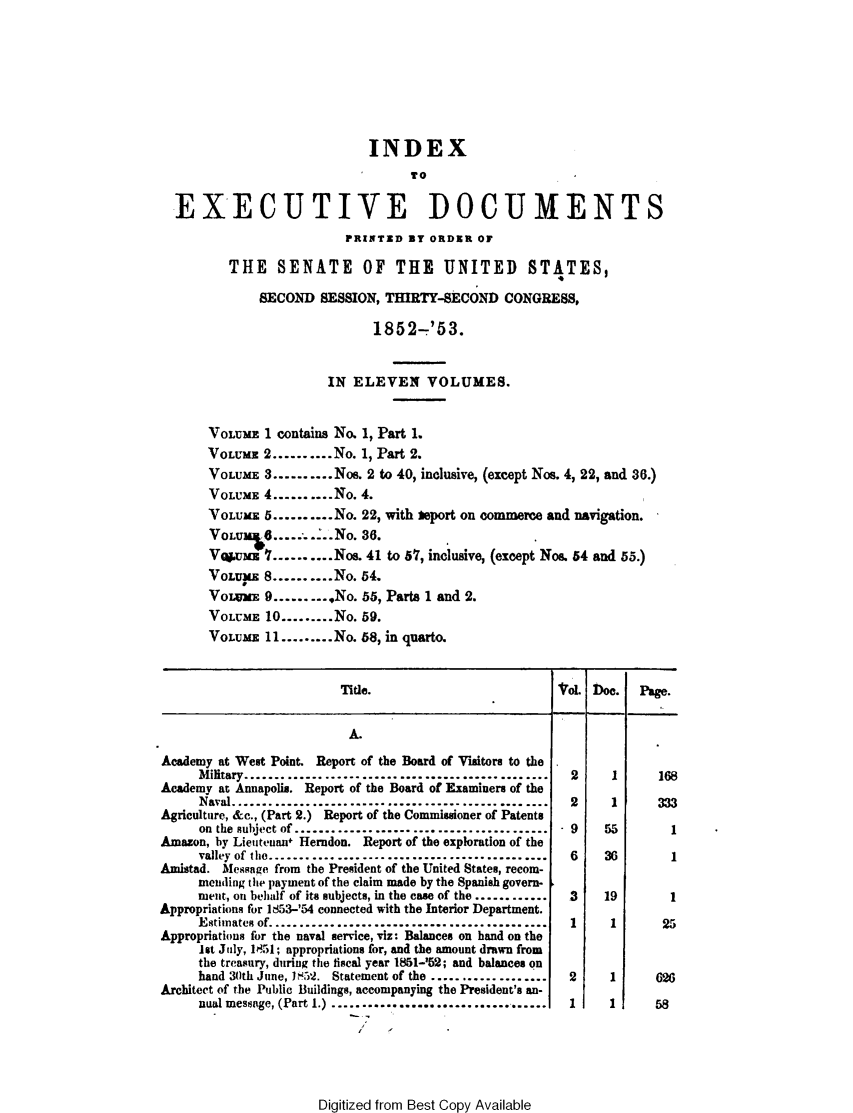 handle is hein.usccsset/usconset49439 and id is 1 raw text is: 








                             INDEX
                                   TO

  EXECUTIVE DOCUMENTS
                          PRINTED BY ORDER  OF

          THE   SENATE OF THE UNITED STATES,

              SECOND  SESSION, THIRTY-SECOND CONGRESS,

                             1852--'53.


                       IN  ELEVEN VOLUMES.


       VOLUME 1 contains No. 1, Part 1.
       VOLUME 2..........No. 1, Part 2.
       VOLUME 3..........Nos. 2 to 40, inclusive, (except Nos. 4, 22, and 36.)
       VOLUME 4..........No. 4.
       VOLUME 5..........No. 22, with seport on commerce and navigation.
       VOLUM    '.......No. 36.
       Vaus   7..........Nos. 41 to 57, inclusive, (except Nos. 54 and 55.)
       VOLUME 8..........No. 54.
       VOW   E 9.........,No. 55, Parts 1 and 2.
       VOLUME  10.........No. 59.
       VOLUME  11.........No. 58, in quarto.


                         Title.                        'Vol. )oc. Page.


                         A.
Academy at West Point. Report of the Board of Visitors to the .
     Military....................... .................... 2   1      168
Academy at Annapolis. Report of the Board of Examiners of the
     Naval     .......................................   2    1      333
Agriculture, &c., (Part 2.) Report of the Commissioner of Patents
     on the subject of ..................................- 9 55        1
Amazon, by Lieuteuan* Heradon. Report of the exploration of the
     valley of the........... .......................... 6   36        1
Amistad. Message from the President of the United States, recom-
     mending the payment of the claim made by the Spanish govern-
     ment, on behalf of its subjects, in the case of the ............3  19     1
Appropriations for 1853-'54 connected with the Interior Department.
     Estimates of......................................  1    1      25
Appropriations for the naval service, viz: Balances on hand on the
     let July, 1851; appropriations for, and the amount drawn from
     the treasury, during the fiscal year 1851-'52; and balances on
     hand 30th June, 1852. Statement of the ...................  2   1      626
Architect of the Public Buildings, accompanying the President's an-
     nual message, (Part 1.) ...................................  1  1      58


Digitized from Best Copy Available


