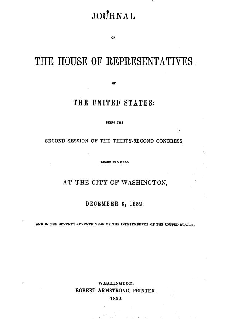 handle is hein.usccsset/usconset49440 and id is 1 raw text is: 

                JO1!RNAL


                      or




THE HOUSE OF REPRESENTATIVES


                      OF



           THE  UNITED   STATES:


                    BEING THE


   SECOND SESSION OF THE THIRTY-SECOND CONGRESS,


                   BEGUN AND HELD



        AT THE  CITY OF WASHINGTON,



              DECEMBER  6, 1852;


AND IN THE SEVENTY-SEVENTH YEAR OF THE INDEPENDENCE OF THE UNITED STATES.










                  WASHINGTON:
           ROBERT ARMSTRONG, PRINTER.
                     1852.


