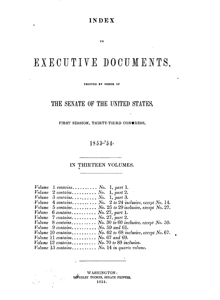 handle is hein.usccsset/usconset49445 and id is 1 raw text is: 


                      INDEX



                          TO




EXECUTIVE DOCUMENTS,


             PRINTED BY ORDER OF



THE  SENATE OF THE UNITED STATES,



   FIRST SESSION, THIRTY-THIRD CONORESS,



               1853-'5 4-


IN THIRTEEN VOLUMES.


.----.- No. 1, part 1.


Volume 2 contains..........
Volume 3 contains..........
Volume 4 contains..........
Volume 5 contains..........
Volume 6 contains..........
Volume 7 contains..........
Volume 8 contains...---....
Volume 9 contains.........
Volume 10 contains........
Volume 11 contains..........
Volume 12 contains ..........
Volume 13 contains..........


No.  1, part 2.
No.  1, part 3.
No.  2 to 24 inclusive, except No. 14.
No. 25 to 29 inclusive, except No. 27.
No. 27, part 1.
No. 27, part 2.
No. 30 to 60 inclusive, except No. 59.
No. 59 and 61.
No. 62 to 68 inclusive, except No. 67.
No. 67 and 69.
No. 70 to 89 inclusive.
No. 14 in quarto volume.


      WASHINGTON:
4ERLEY TUCKER, SENATE PRINTER.
         1854.


Volume I contains.


