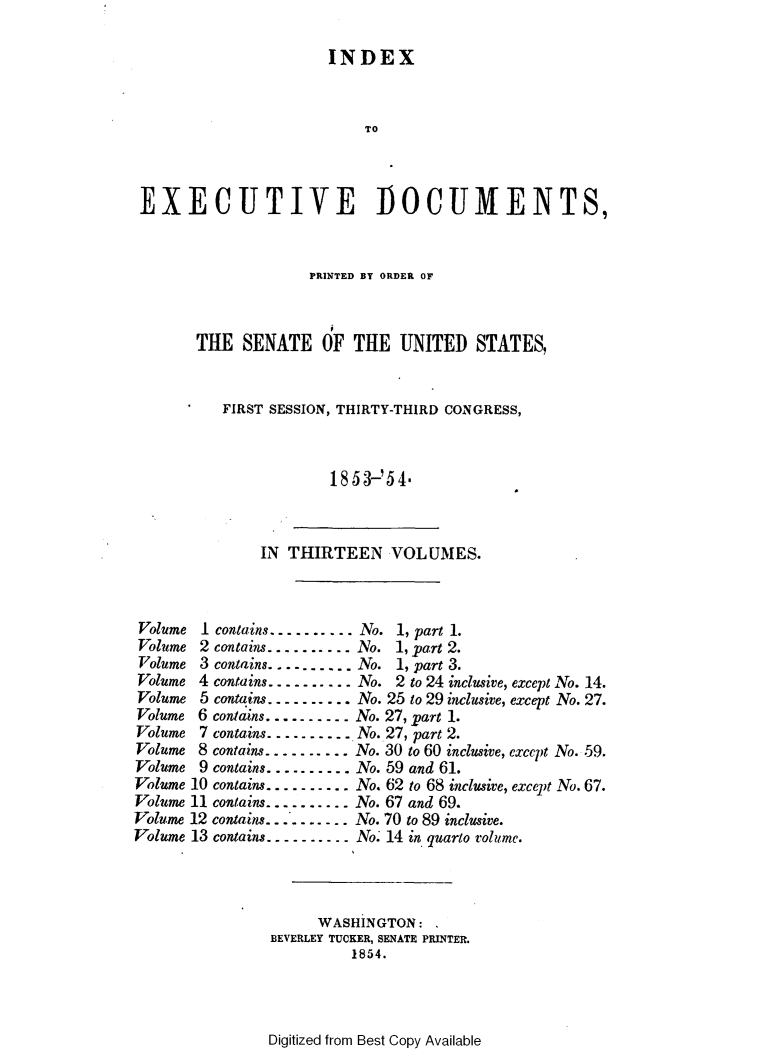 handle is hein.usccsset/usconset49446 and id is 1 raw text is: 

INDEX


                           TO



 EXECUTIVE DOCUMENTS,


                    PRINTED BT ORDER OF



       THE   SENATE   OF  THE  UNITED   STATES,


          FIRST SESSION, THIRTY-THIRD CONGRESS,



                       1853-' 54'



               IN THIRTEEN VOLUMES.



 Volume I contains........ No. 1, part 1.
 Volume 2 contains. .... . .o. 1, part 2.
 Volume 3 contains........No.  1, part 3.
 Volume 4 contains---------No. 2 to 24 inclusive, exceptNo. 14.
 Volume 5 contains ---------No. 25 to 29 inclusive, except No. 27.
 Volume 6 contains ---------No. 27, part 1.
 Volume 7 contains........No. 27, part 2.
 Volume 8 contains........No. 30 to 60 inclusive, except No. 59.
 Volume 9 contains........No. 59 and 61.
 Volume 10 contains---------..No. 62 to 68 inclusive, except No. 67.
 Volume 11 contains........No. 67 and 69.
Volume 12 contains        No. 70 to 89 inclusive.
Volume 13 contains---------No. 14 in quarto volnd6me.




                     WASHINGTON:
                BEVERLEY TUCKER, SENATE PRINTER.
                         1854.


Digitized from Best Copy Available


