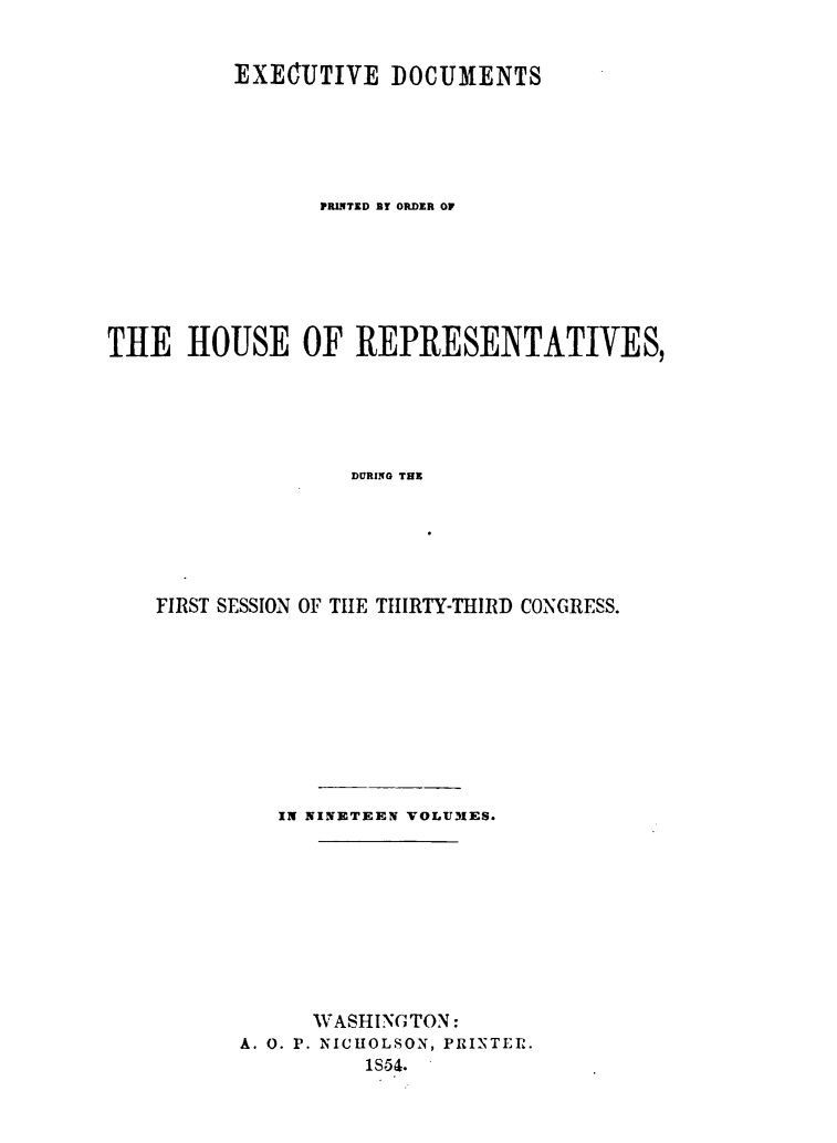 handle is hein.usccsset/usconset49448 and id is 1 raw text is: 


          EXECUTIVE   DOCUMENTS





                PRINTED BY ORDER OF






TIE   HOUSE OF REPRESENTATIVES,





                   DURING THE






    FIRST SESSION OF THlE THIRTY-THIRD CONGRESS.


   IN NINETEEN VOLUMES.










      WASHINGTON:
A. 0. P. NICHOLSON, PRINTER.
          1S64.


