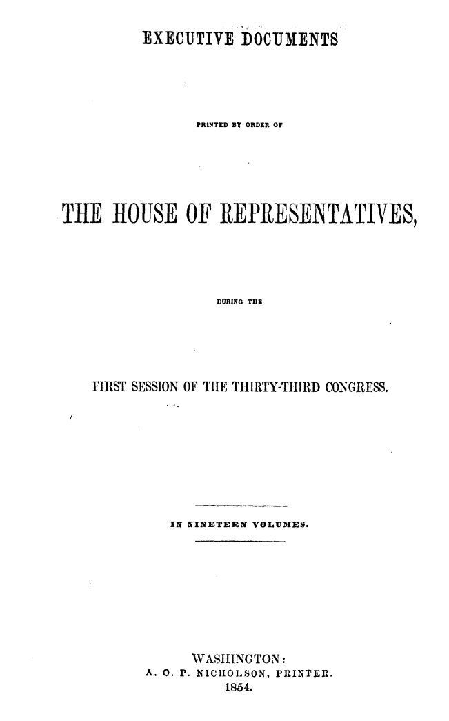 handle is hein.usccsset/usconset49450 and id is 1 raw text is: 

          EXECUTIVE   DOCUMENTS





                PRINTED BY ORDER OF






TILE  HOUSE OF REPRESENTATIVES,





                   DURING TH






    FIRST SESSION OF THlE THIRTY-THIRD CONGRESS.


   IN NINETEEN VOLUMES.










      WASHING TON:
A. 0. P. NICHOLSON, PRINTER.
          1854.


