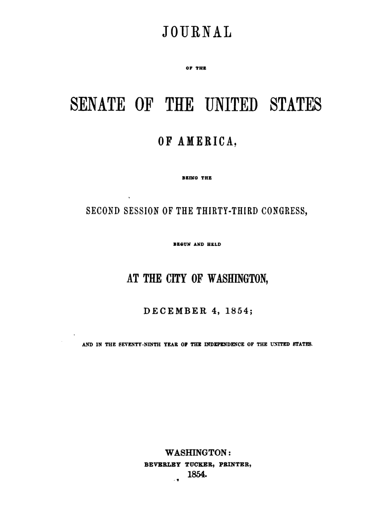 handle is hein.usccsset/usconset49452 and id is 1 raw text is: 

                 JOURNAL


                     OF THE



SENATE OF THE UNITED STATES


             OF  AMERICA.


                  BEING THE


SECOND SESSION OF THE THIRTY-THIRD CONGRESS,


                 BEGUN AND HELD



        AT THE  CITY OF WASHINGTON,


           DECEMBER 4, 1854;


AND IN THE SEVENTY-NINTH YEAR O THE INDEPENDENCE OF THE UNITED STATEB.










               WASHINGTON:
            BEVERLEY TUCKER, PRINTER,
                    1854.


