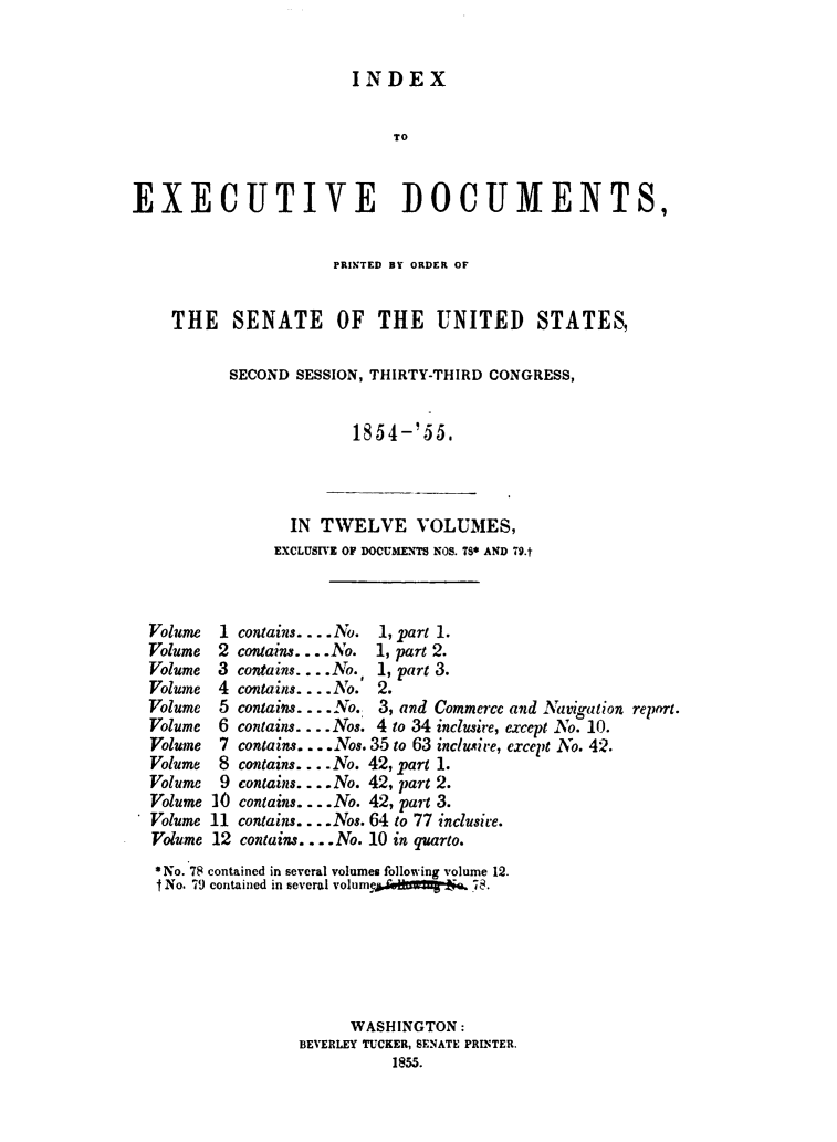 handle is hein.usccsset/usconset49453 and id is 1 raw text is: 


INDEX


                            TO


EXECUTIVE DOCUMENTS,


                      PRINTED BY ORDER OF


    THE SENATE OF THE UNITED STATES,

          SECOND  SESSION, THIRTY-THIRD CONGRESS,


                        1854-' 55.



                 IN TWELVE VOLUMES,
               EXCLUSIVE OF DOCUMENTS NOS. TS* AND 79.t



  Volume 1 contains .... o. 1, part 1.
  Volume 2 contains .... .No.  1, part 2.
  Volume 3 contains... .No. 1, part 3.
  Volume 4 contains. ... No. 2.
  Volume 5 contains.---o. 3, and Commerce and iLgation report.
  Volume 6 contains.... Nos. 4 to 34 inclusire, except No. 10.
  Volume 7 contains... Nos. 35 to 63 mclusire, except No. 42.
  Volume 8 contains.... No. 42, part 1.
  Volume 9 contains.... No. 42, part 2.
  Volume 10 contains.... No. 42, part 3.
  Volume 11 contains... Nos. 64 to 77 inclusive.
  Volume 12 contains.... No. 10 in quarto.
  *No. 78 contained in several volumes following volume 12.
  INo. 79 contained in several volume  W $ 78.






                       WASHINGTON:
                  BEVERLEY TUCKER, SENATE PRINTER.
                            1855.


