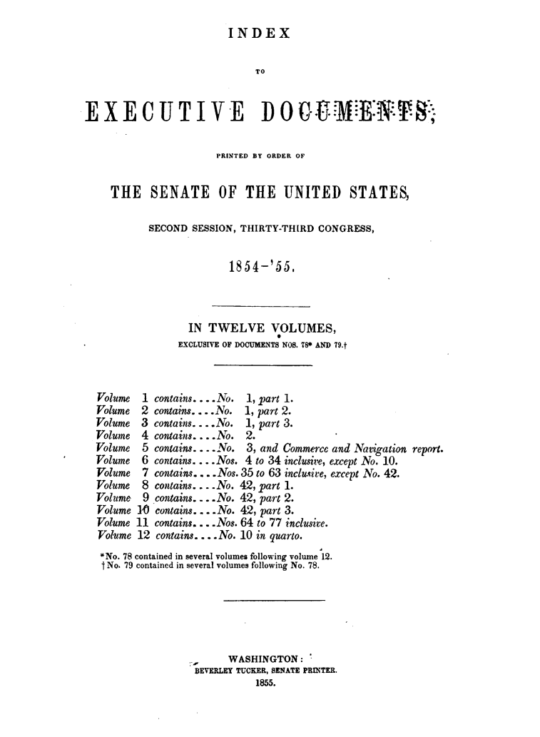handle is hein.usccsset/usconset49454 and id is 1 raw text is: 
INDEX


                              TO


EX ECUTIVE D 0 0G.                                          ;


                       PRINTED BY ORDER OF


    THE SENATE OF THE UNITED STATES,

           SECOND  SESSION, THIRTY-THIRD CONGRESS,


                         1854-'55,




                  IN TWELVE VOLUMES,
                EXCLUSIVE OF DOCUMENTS NOS. TS* AND 79.t



  Volume  1 contains....No. 1, part 1.
  Volume  2 contains....No. 1, part 2.
  Volume  3 contains... . No. 1, part 3.
  Volume  4 contains.... No. 2.
  Volume  5 contains.... No. 3, and Commerce and Navigation report.
  Volume  6 contains.... Nos. 4 to 34 inclusive, except No. 10.
  Volume  7 contains .... Nos. 35 to 63 inclusive, except No. 42.
  Volume  8 contains. . ..No. 42, part 1.
  Volume  9 contains .... No. 42, part 2.
  Volume 10 contains.... No. 42, part 3.
  Volume 11 contains. ... Nos. 64 to 77 inclusive.
  Volume 12 contains.... No. 10 in quarto.
  *No. 78 contained in several volumes following volume 12.
  I No. 79 contained in several volumes following No. 78.






                         WASHINGTON:
                   BEVERLEY TUCKER, SENATE PRINTER.
                              1855.


