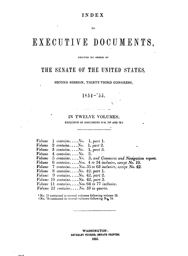 handle is hein.usccsset/usconset49456 and id is 1 raw text is: 

                        INDEX


                             TO


EXECUTIVE DOCUMENTS,


                      PRINTED BY ORDER OF


    THE SENATE OF THE UNITED STATES,

           SECOND SESSION, TIllRTY-THIRD CONGRESS,







                  IN TWELVE VOLUMES,
                EXCLUSIVE OF DOCUMENTS NOS. TS* AND 79.t


1
2
3
4
5
6
7

9
10
11
12


conta ins. . . .No. 1, part 1.
contains. . . .No. 1, part 2.
contains. - ..No. 1, part 3.
contains. - No. 2.
contains ...-o.   and Commerce and Navigation repon.
contains ... - os. 4 to 34 mciusic, except No. 10.
contains..  os. 35 to 63 'nci.ire, except No. 42.
contains. . No. 42, part 1.
contains.. No. 42, part 2.
contains ... No. 42, part 3.
contains...os. 64 to 77 inclusivec.
contains. ... .No. 10 in quarto.


'No. 78 contained in several volumes following volume 12.
1No. 79 contained in several volumes following N% 78.






                      WASHINGTON:
                BEVERLEY TUCKER, SENATE PRINTER.
                          1855.


Volume
Volume
Volume
Volume
Volume
Volume
Volume
Volume
Volume
Volume
Volume
Volume


