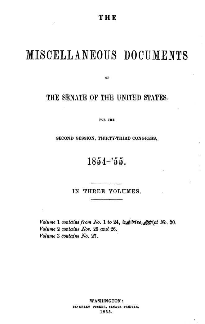 handle is hein.usccsset/usconset49457 and id is 1 raw text is: 

                     THE





MISCELLANEOUS DOCUMENTS


                       OF


      THE  SENATE  OF THE UNITED  STATES)


                     FOR THE


         SECOND SESSION, THIRTY-THIRD CONGRESS,.



                  1854-'55.



             IN  THREE  VOLUMES.




    Volume 1 containe from No. 1 to 24, indtbve,Apipt No. 20.
    Volume 2 containe No8. 25 and 26.
    Volume 3 contain8 No. 27.









                  WASHINGTON:
              BEVERLEY TUCKER, SENATE PRINTER.
                      1855.


