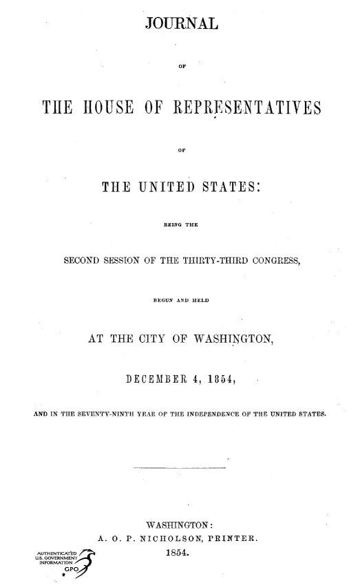 handle is hein.usccsset/usconset49458 and id is 1 raw text is: 


                   JOURNAL





                        OF






  THE   HOUSE OF REPRESENTATIVES





                        OF





            THE   UNITED STATES:




                      BEING THE




     SECOND SESSION OF THE THIRTY-THIRD CONGRESS,





                    BEGUN AND HELD





         AT  THE  CITY OF  WASHINGTON,





                DECEMBER   4, 1854,




AND IN THE SEVENTY-NINTH YEAR OF THE INDEPENDENCE OF THE UNITED STATES.
















                   WASHINGTON:

           A. 0. P. NICHOLSON, PRINTER.


1854.


UAUTHENTIC.
S. GOVERNMENT
INFORMATION
     GPO
     a


