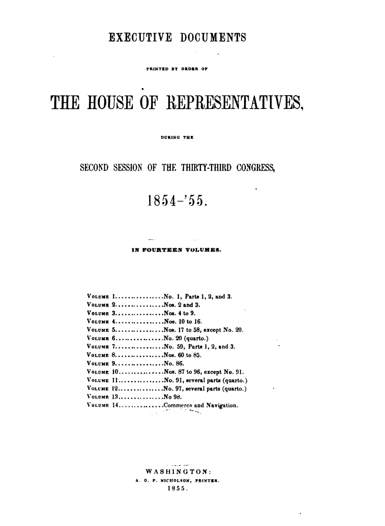 handle is hein.usccsset/usconset49459 and id is 1 raw text is: 




              EXECUTIVE DOCUMENTS



                       PRINTED S1 ORDEIR OF





THE HOUSE OF REPRESENTATIVES,



                          DURING THE




       SECOND  SESSION OF  THE THIRTY-THIRD  CONGRESS,


               185  4-'5   5.






           IN FOURTEEN  VOLUMES.






VOLUME I.............No. 1, Parts 1, 2, and 3.
VOLUME 2................Nos. 2 and 3.
VOLUME 3................Nos. 4 to 9.
VOLUME 4................Nos. 10 to 16.
VOLUME 5................Nos. 17 to 58, except No. 20.
VOLUME 6.............No. 20 (quarto.)
VOLUME 7..............No. 59, Parts 1, 2, and 3.
VOLUME 8................Nos. 60 to 85.
VOLUME 9................No. 86.
VOLUME 10...............Nos. 87 to 96, except No. 91.
VOLUME 11...............No. 91, several parts (quarto.)
VOLUME 12...............No. 97, several parts (quarto.)
VOLVM 13............No 98.
VOLUME 14............Commerce and Navigation.









              WASHINGTON:
            A. 0. P. NICHOLSON, PRINTER.
                    1855.


