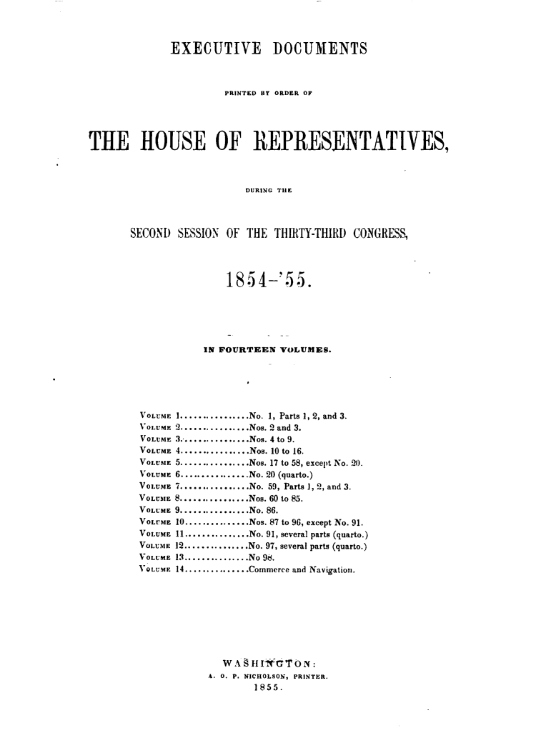 handle is hein.usccsset/usconset49460 and id is 1 raw text is: 




              EXECUTIVE DOCUMENTS



                       PRINTED BY ORDER OF





THE HOUSE OF REPRESENTATIVES,




                           DURING THIE




       SECOND) SESSION' OF THE THIRITY-THIRD) CONGRESS,


         185  4-'5   5.






     IN FOURTEEN  VOLUMES.






 ................No. 1, Parts 1, 2, and 3.
 ................Nos. 2 and 3.
 3..............Nos. 4 to 9.
 4.............Nos. 10 to 16.
 5................Nos. 17 to 58, except No. 20.
 6................No. 20 (quarto.)
 7................No. 59, Parts 1, 2, and 3.
8.............Nos. 60 to 85.
9................No. 86.
10............Nos. 87 to 96, except No. 91.
11...............No. 91, several parts (quarto.)
12...............No. 97, several parts (quarto.)
13............No 98.
14............Commerce and Navigation.









        WA   HIf a'ON:
      A. 0. P. NICHOLSON, PRINTER.
             1855.


VOLUM I
VozzMxF
VOLUM E
VOLUME
VOLUME
VOLUME
VOLUME
VOLUME
VOLUME
VOLUME
VOLUME
VOLUME
VOLUME
VoLUM M


