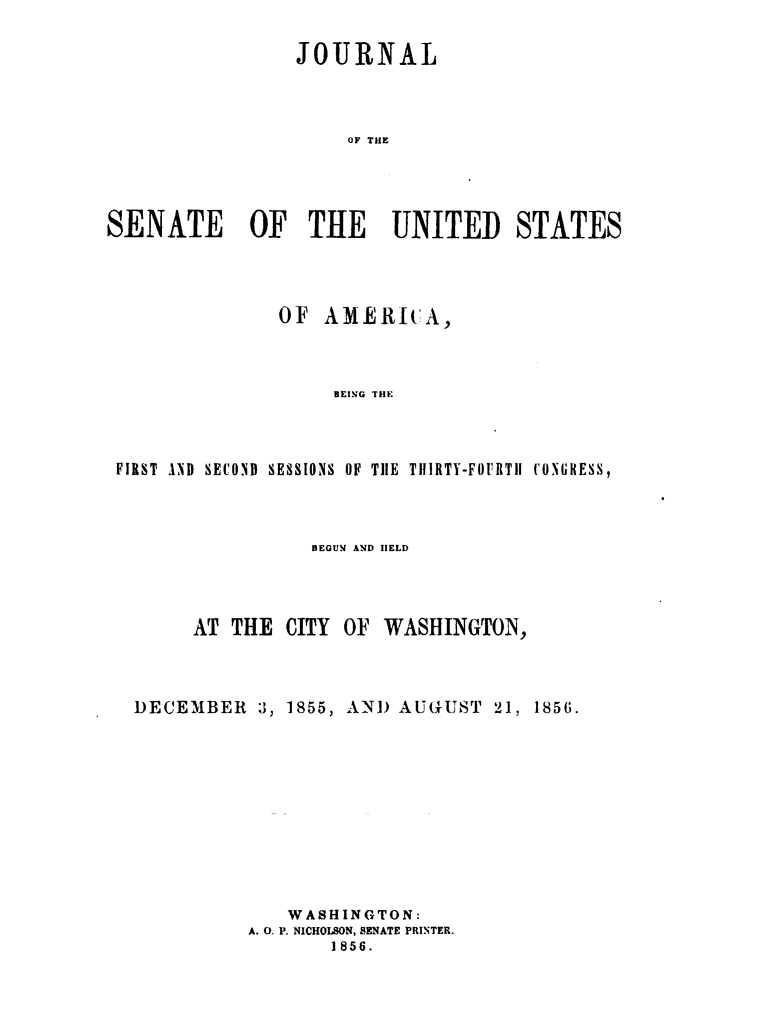 handle is hein.usccsset/usconset49461 and id is 1 raw text is: 

                 JOURNAL



                     OF THE




SENATE OF THE UNITED STATES


              OF  AMERICA,



                   BEING THE



FIRST AND SECOND SESSIONS OF THE TIIRTY-FOURTil CONGRESS,


          BEGUM AND IELD



AT THE  CITY OF  WASHINGTON,


DECEMBER   3, 1855,


AN)  AUGUST  21, 1856.


   WASHINGTON:
A. 0. P. NICHOLSON, SENATE PRINTER.
       1856.


